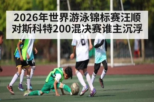 2026年世界游泳锦标赛汪顺对斯科特200混决赛谁主沉浮