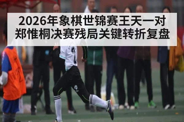2026年象棋世锦赛王天一对郑惟桐决赛残局关键转折复盘