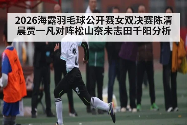 2026海露羽毛球公开赛女双决赛陈清晨贾一凡对阵松山奈未志田千阳分析