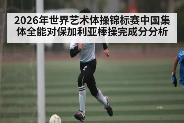 2026年世界艺术体操锦标赛中国集体全能对保加利亚棒操完成分分析（kaiyun）